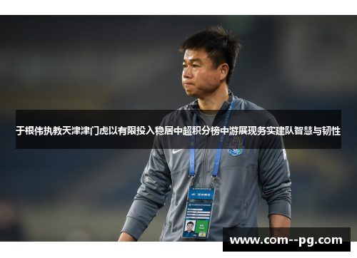 于根伟执教天津津门虎以有限投入稳居中超积分榜中游展现务实建队智慧与韧性