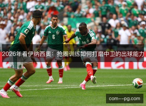 2026年看伊纳西奥：抢圈训练如何打磨中卫的出球能力